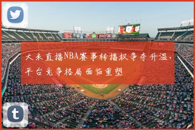 大米直播NBA赛事转播权争夺升温,平台竞争格局面临重塑