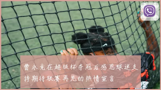 曹永竞在超级杯夺冠后感恩球迷支持期待联赛再见的热情宣言