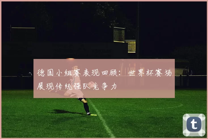 德国小组赛表现回顾:世界杯赛场展现传统强队竞争力
