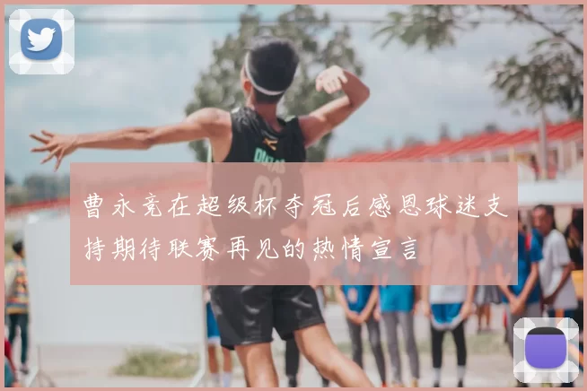 曹永竞在超级杯夺冠后感恩球迷支持期待联赛再见的热情宣言