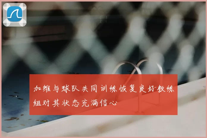 加维与球队共同训练恢复良好教练组对其状态充满信心