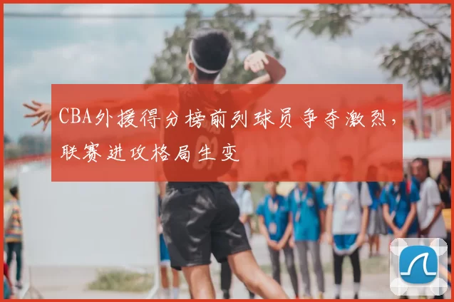 CBA外援得分榜前列球员争夺激烈,联赛进攻格局生变