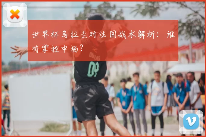 世界杯乌拉圭对法国战术解析：谁将掌控中场？