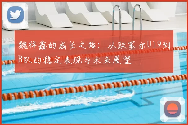 魏祥鑫的成长之路：从欧塞尔U19到B队的稳定表现与未来展望