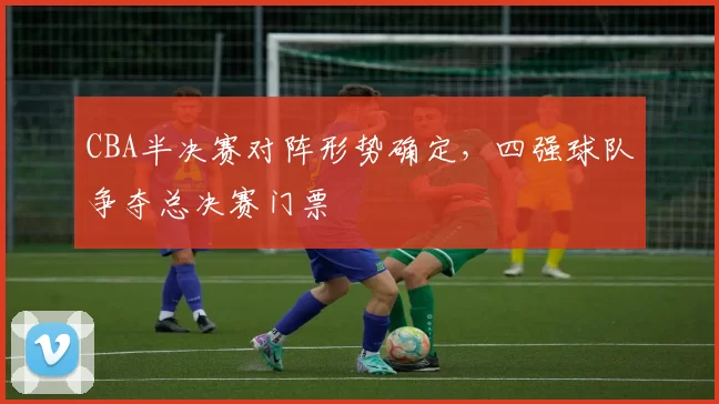 CBA半决赛对阵形势确定，四强球队争夺总决赛门票