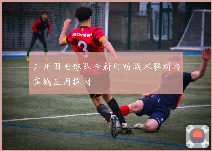 广州羽毛球队全新盯防战术解析与实战应用探讨