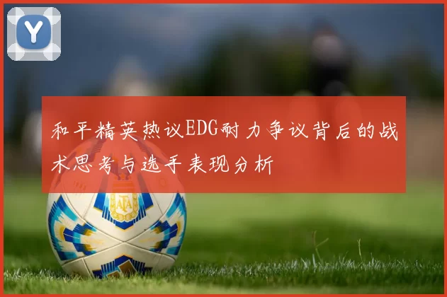 和平精英热议EDG耐力争议背后的战术思考与选手表现分析