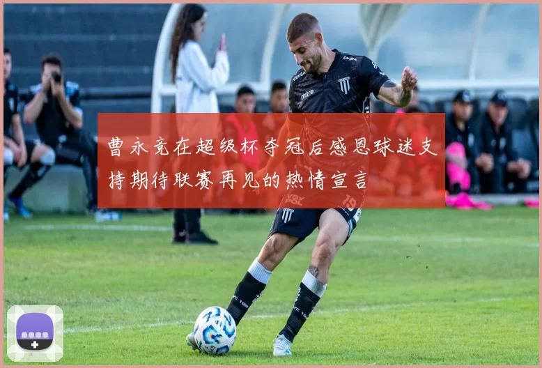 曹永竞在超级杯夺冠后感恩球迷支持期待联赛再见的热情宣言
