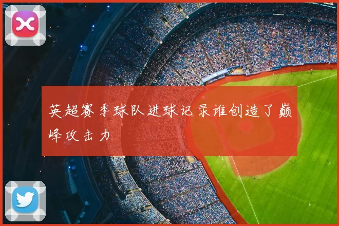 英超赛季球队进球记录谁创造了巅峰攻击力