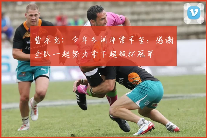 曹永竞：今年冬训非常辛苦，感谢全队一起努力拿下超级杯冠军