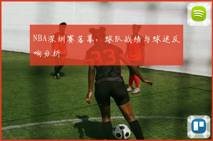 NBA深圳赛落幕,球队战绩与球迷反响分析