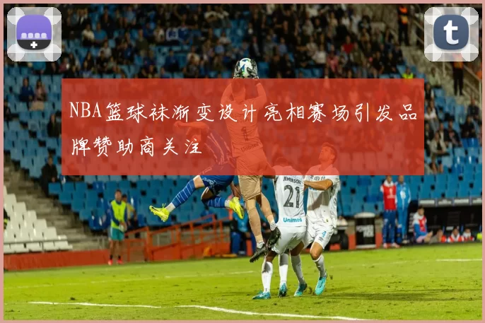 NBA篮球袜渐变设计亮相赛场引发品牌赞助商关注