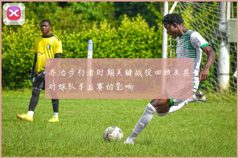 乔治步行者时期关键战役回顾及其对球队季后赛的影响