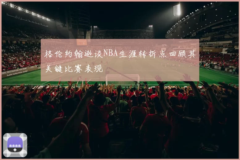 格伦约翰逊谈NBA生涯转折点回顾其关键比赛表现