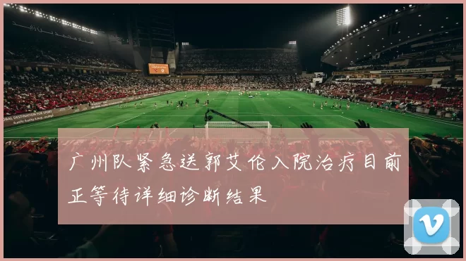 广州队紧急送郭艾伦入院治疗目前正等待详细诊断结果