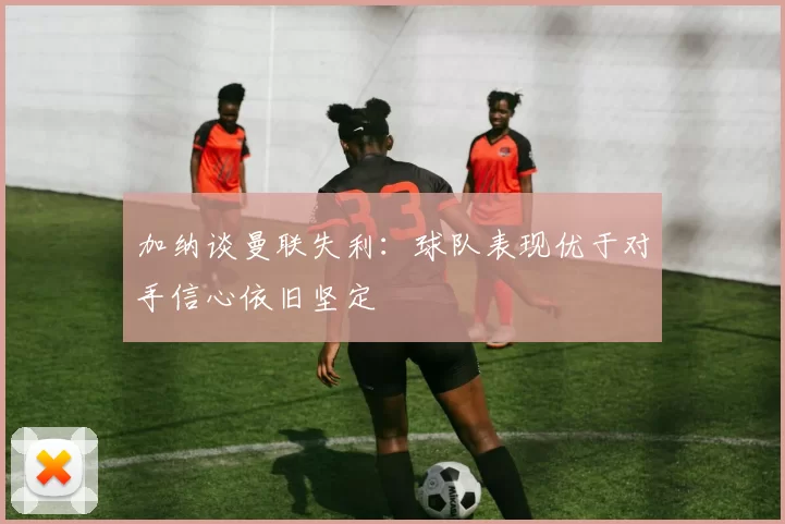 加纳谈曼联失利:球队表现优于对手信心依旧坚定