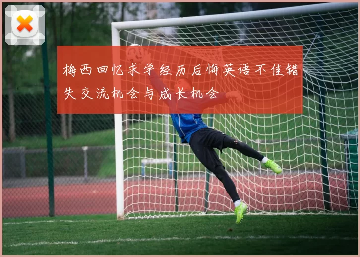 梅西回忆求学经历后悔英语不佳错失交流机会与成长机会