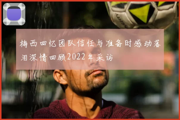 梅西回忆团队信任与准备时感动落泪深情回顾2022年采访