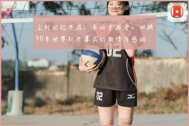 尘封记忆开启:专访亲历者,回顾90年世界杯开幕式的激情与感动
