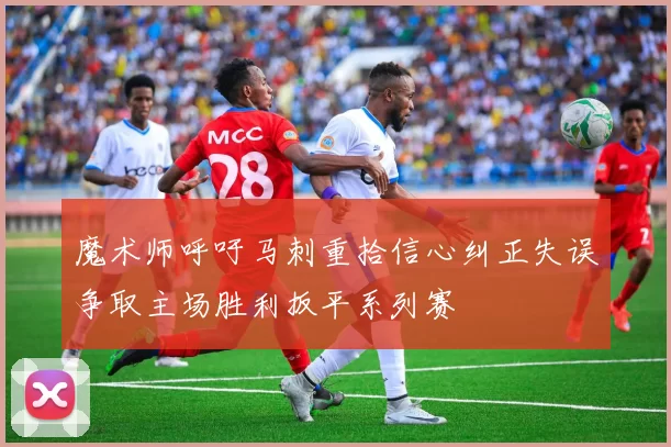魔术师呼吁马刺重拾信心纠正失误争取主场胜利扳平系列赛